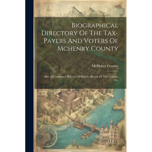 Biographical Directory Of The Tax-Payers And Voters Of Mchenry County: Also A Condensed History Of Illinois, Sketch Of The County, Etc