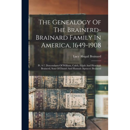 The Genealogy Of The Brainerd-Brainard Family In America, 1649-1908: Pt. 4-7. Descendants Of William, Caleb, Elijah And Hezekiah Brainerd, Sons Of Dan