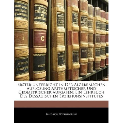 Erster Unterricht In Der Algebraischen Auflosung Arithmetischer Und Geometrischer Aufgaben: Ein Lehrbuch Des Dessauischen Erziehunsinstitutes