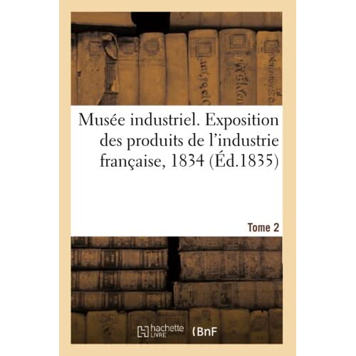 Musée Industriel. Exposition Des Produits De L'industrie Française, 1834. Tome 2