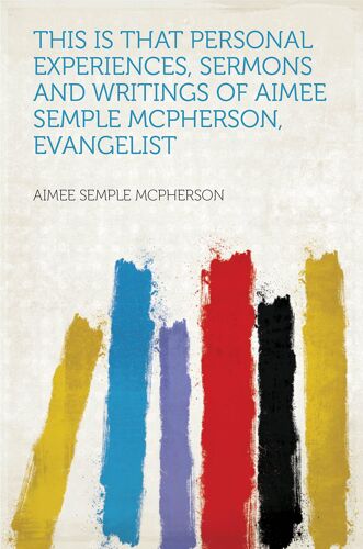 This Is That Personal Experiences, Sermons And Writings Of Aimee Semple Mcpherson, Evangelist