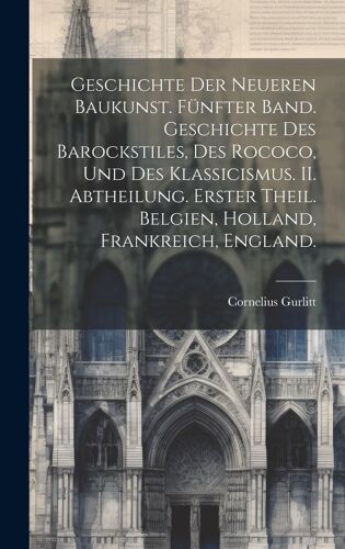 Geschichte Der Neueren Baukunst. Fünfter Band. Geschichte Des Barockstiles, Des Rococo, Und Des Klassicismus. Ii. Abtheilung. Erster Theil. Belgien, Holland, Frankreich, England.