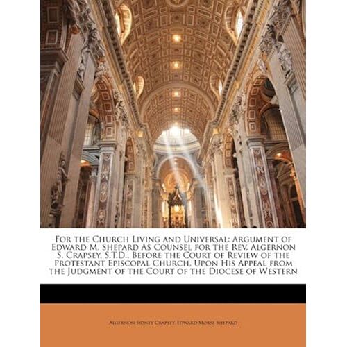 For The Church Living And Universal: Argument Of Edward M. Shepard As Counsel For The Rev. Algernon S. Crapsey, S.T.D., Before The Court Of Review Of