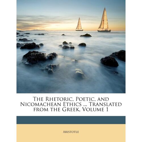 The Rhetoric, Poetic, And Nicomachean Ethics ... Translated From The Greek, Volume 1