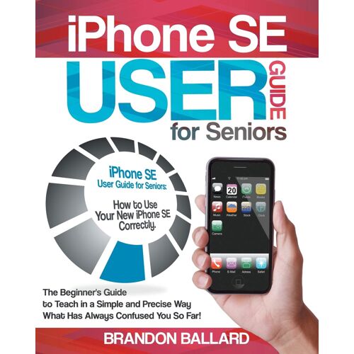 Iphone Se User Guide For Seniors: The Beginner's Guide To Teach In A Simple And Precise Way What Has Always Confused You So Far!