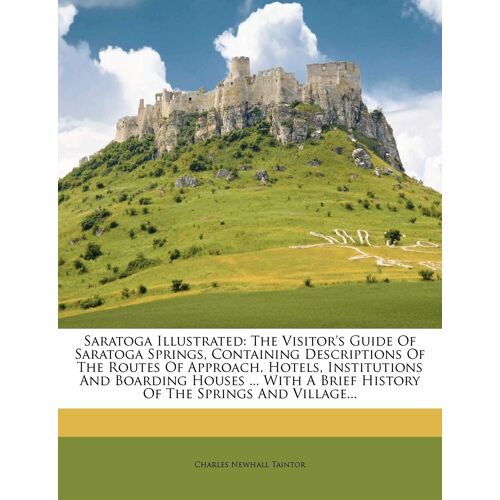 Saratoga Illustrated: The Visitor's Guide Of Saratoga Springs, Containing Descriptions Of The Routes Of Approach, Hotels, Institutions And Boarding Houses ... With A Brief History Of The Springs And V