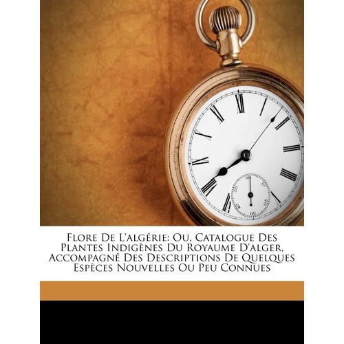 Flore De L'algérie: Ou, Catalogue Des Plantes Indigènes Du Royaume D'alger, Accompagné Des Descriptions De Quelques Espèces Nouvelles Ou Peu Connues
