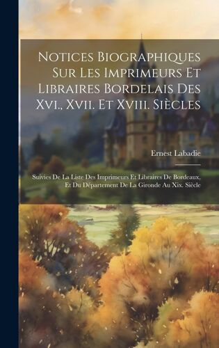 Notices Biographiques Sur Les Imprimeurs Et Libraires Bordelais Des Xvi., Xvii. Et Xviii. Siècles: Suivies De La Liste Des Imprimeurs Et Libraires De