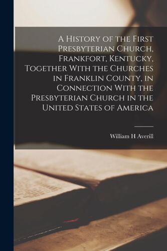 A History Of The First Presbyterian Church, Frankfort, Kentucky, Together With The Churches In Franklin County, In Connection With The Presbyterian Church In The United States Of America