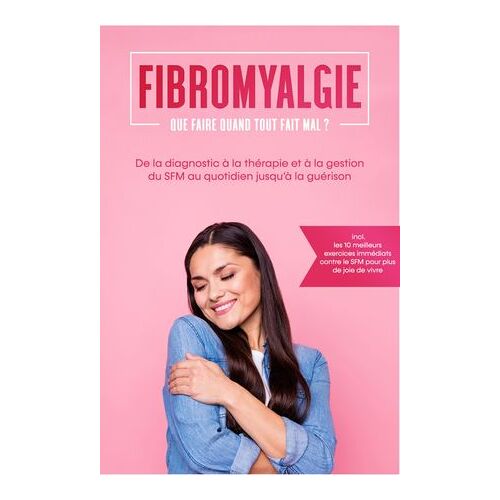Fibromyalgie : Que Faire Quand Tout Fait Mal ? De La Diagnostic À La Thérapie Et À La Gestion Du Sfm Au Quotidien Jusqu'à La Guérison - Incluant Les 10 Meilleurs Exercices Immédiats Contre Le Sfm Pour Plus De Joie De Vivre