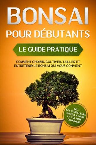 Bonsaï Pour Débutants - Le Guide Pratique : Comment Choisir, Cultiver, Tailler Et Entretenir Le Bonsaï Qui Vous Convient - Incl. Les 10 Meilleurs Conseils Pour La Culture Du Bonsaï