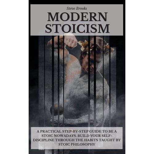 Modern Stoicism: A Practical Step-By-Step Guide To Be A Stoic Nowadays. Build Your Self-Discipline Through The Habits Taught By Stoic P