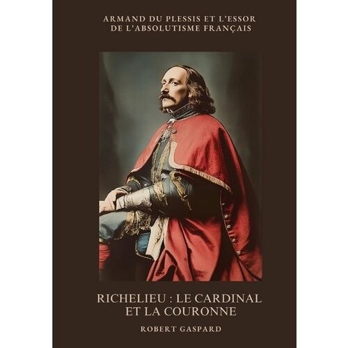 Richelieu : Le Cardinal Et La Couronne - Armand Du Plessis Et L'essor De L'absolutisme Français