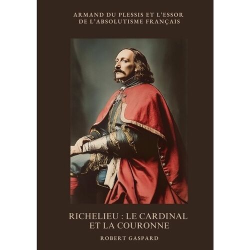 Richelieu : Le Cardinal Et La Couronne - Armand Du Plessis Et L'essor De L'absolutisme Français