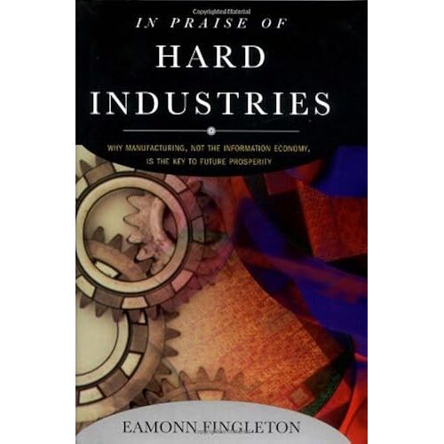In Praise Of Hard Industries: Why Manufacturing, Not The Information Economy, Is The Key To Future Prosperity