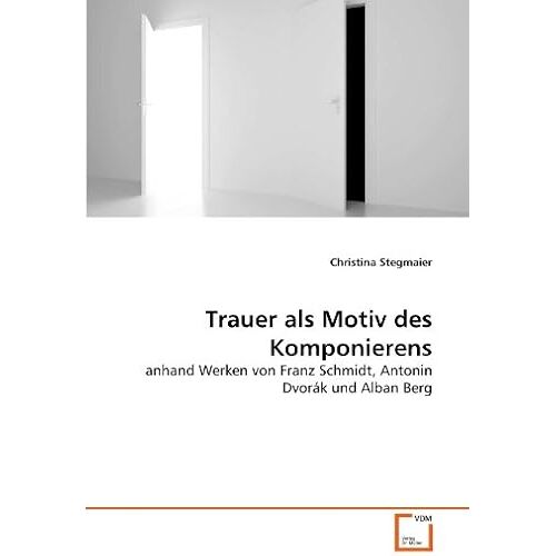 Trauer Als Motiv Des Komponierens: Anhand Werken Von Franz Schmidt, Antonin Dvorák Und Alban Berg