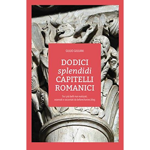 Dodici Splendidi Capitelli Romanici: Tra I Piu Belli Mai Realizzati, Osservati E Raccontati Da Beforechartres.Blog (Edizioni Before Chartres)