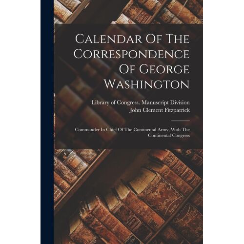 Calendar Of The Correspondence Of George Washington: Commander In Chief Of The Continental Army, With The Continental Congress