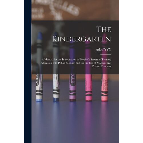 The Kindergarten: A Manual For The Introduction Of Froebel's System Of Primary Education Into Public Schools; And For The Use Of Mothers