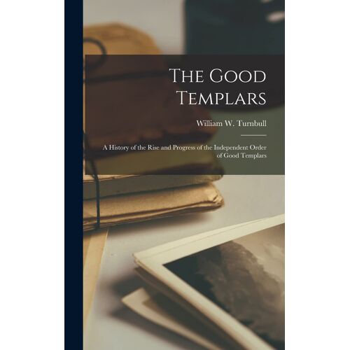 The Good Templars: A History Of The Rise And Progress Of The Independent Order Of Good Templars