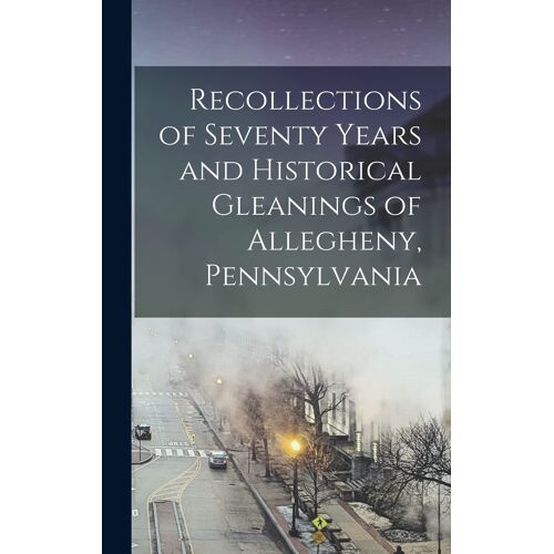 Recollections Of Seventy Years And Historical Gleanings Of Allegheny, Pennsylvania