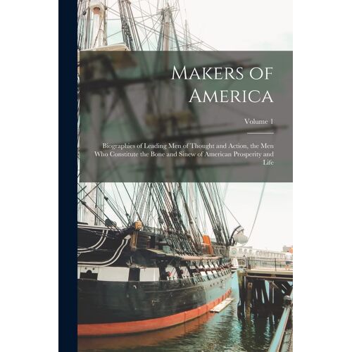Makers Of America; Biographies Of Leading Men Of Thought And Action, The Men Who Constitute The Bone And Sinew Of American Prosperity And Life; Volume