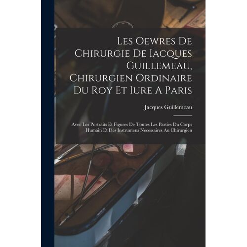 Les Oewres De Chirurgie De Iacques Guillemeau, Chirurgien Ordinaire Du Roy Et Iure A Paris: Avec Les Portraits Et Figures De Toutes Les Parties Du Cor