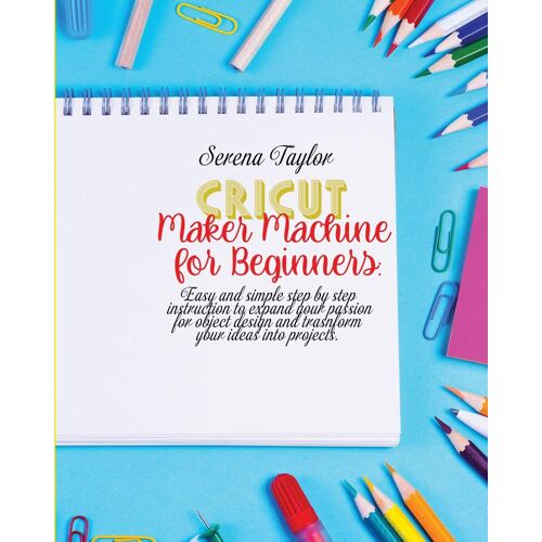 Cricut Maker Machine For Beginners: Easy And Simple Step By Step Instruction To Expand Your Passion For Object Design And Transform Your Ideas Into Pr
