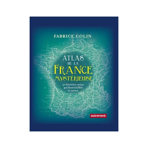 Atlas De La France Mystérieuse. 40 Histoires Vraies Qui Font Vaciller La Raison