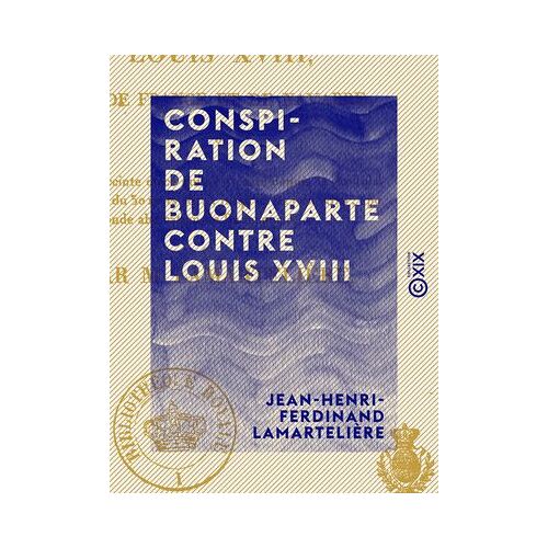Conspiration De Buonaparte Contre Louis Xviii - Ou Relation Succincte De Ce Qui S'est Passé Depuis La Capitulation De Paris, Du 30 Mars 1814 Jusqu'au 23 Juin 1815, ...