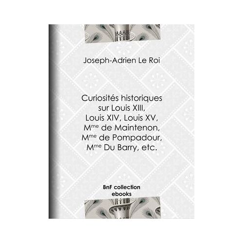 Curiositã©S Historiques Sur Louis Xiii, Louis Xiv, Louis Xv, Mme De Maintenon, Mme De Pompadour, Mme Du Barry, Etc.