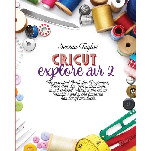 Cricut Explore Air 2: The Essential Guide For Beginners, Easy Step-By-Step Instructions To Get Started. Master The Cricut Machine And Make F